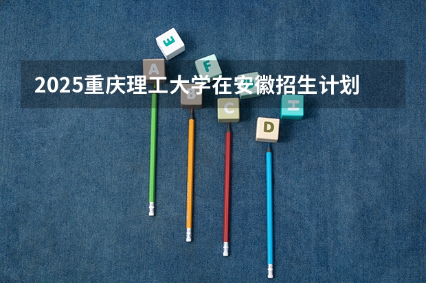 2025重庆理工大学在安徽招生计划一览表