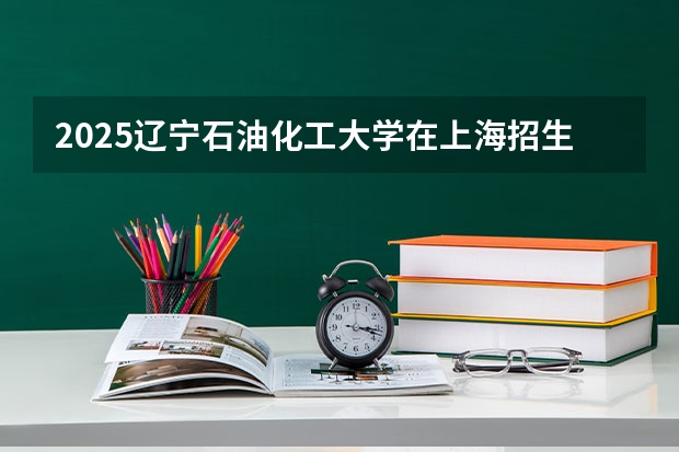 2025辽宁石油化工大学在上海招生计划一览表
