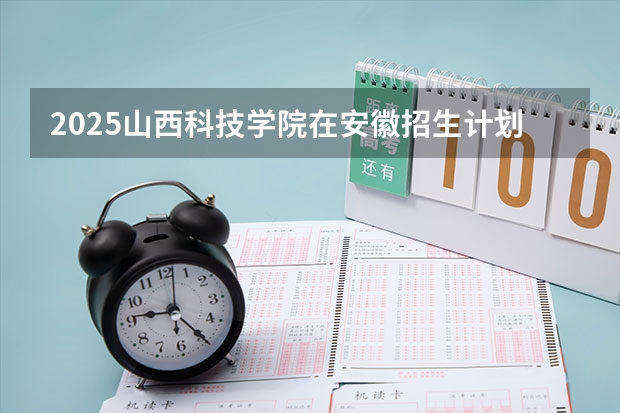 2025山西科技学院在安徽招生计划一览表