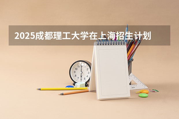 2025成都理工大学在上海招生计划一览表