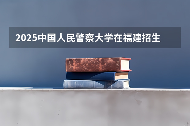 2025中国人民警察大学在福建招生计划一览表