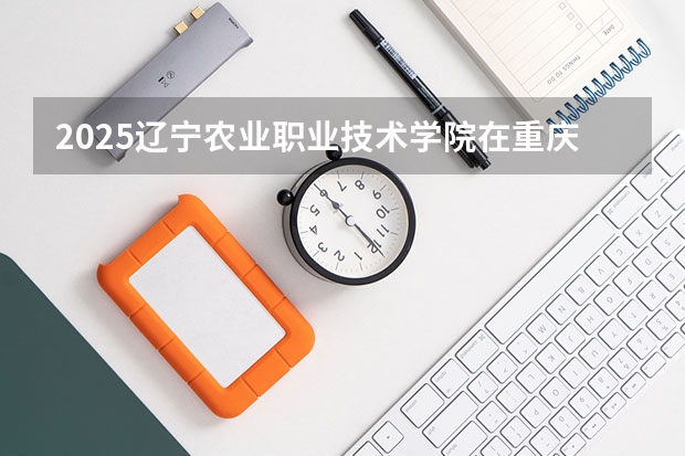 2025辽宁农业职业技术学院在重庆招生计划一览表