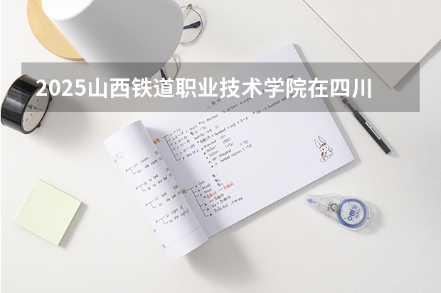 2025山西铁道职业技术学院在四川招生计划一览表