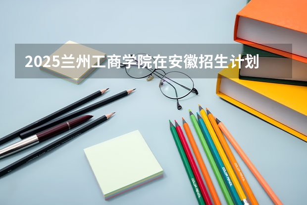 2025兰州工商学院在安徽招生计划一览表