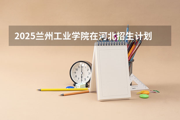 2025兰州工业学院在河北招生计划一览表