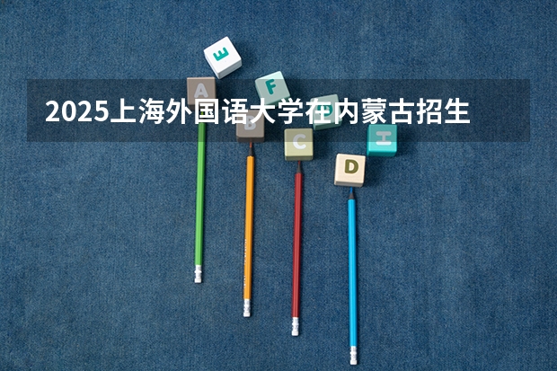 2025上海外国语大学在内蒙古招生计划一览表