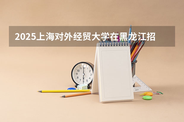 2025上海对外经贸大学在黑龙江招生计划一览表