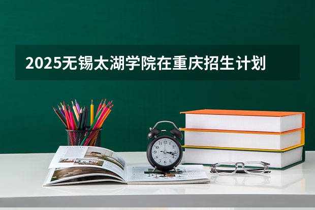 2025无锡太湖学院在重庆招生计划一览表