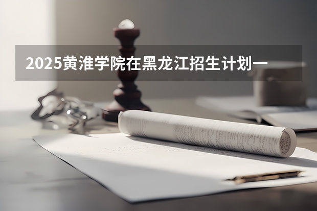 2025黄淮学院在黑龙江招生计划一览表