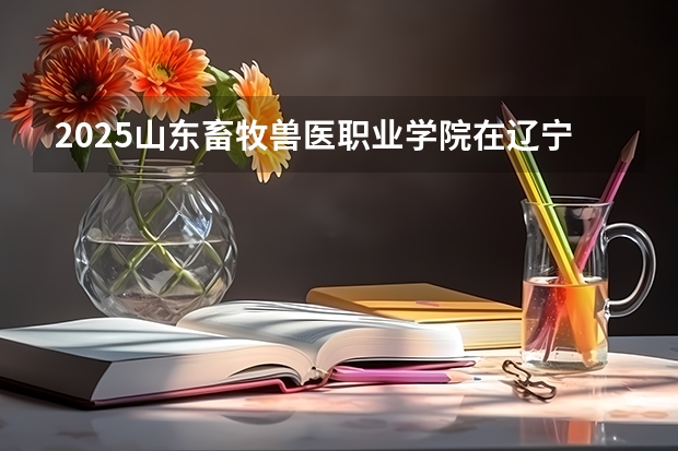 2025山东畜牧兽医职业学院在辽宁招生计划一览表