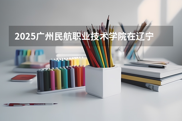 2025广州民航职业技术学院在辽宁招生计划一览表