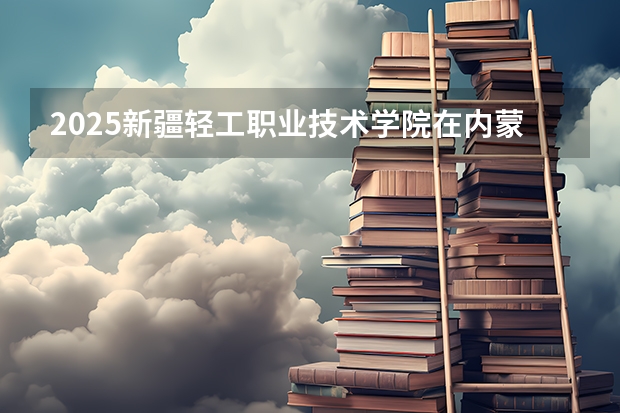 2025新疆轻工职业技术学院在内蒙古招生计划一览表