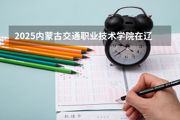 2025内蒙古交通职业技术学院在辽宁招生计划一览表