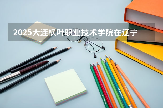 2025大连枫叶职业技术学院在辽宁招生计划一览表