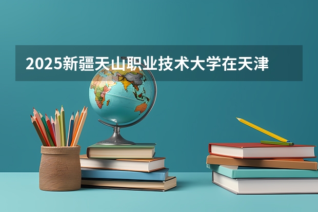 2025新疆天山职业技术大学在天津招生计划一览表