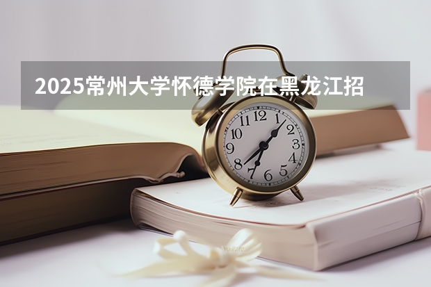 2025常州大学怀德学院在黑龙江招生计划一览表
