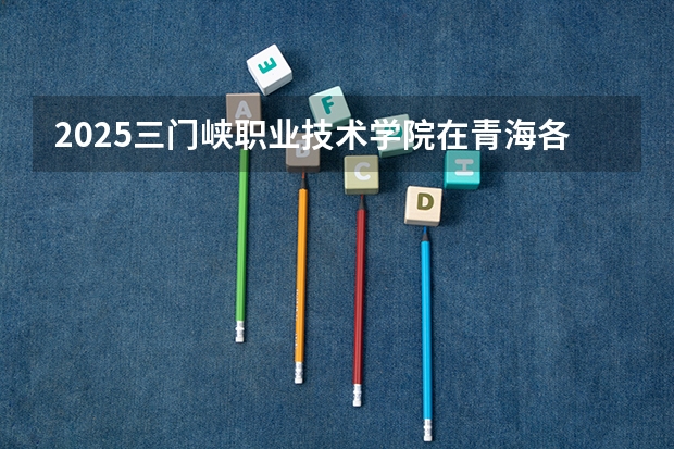 2025三门峡职业技术学院在青海各专业招生人数一览