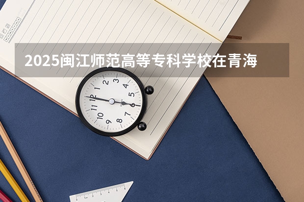 2025闽江师范高等专科学校在青海各专业招生人数一览