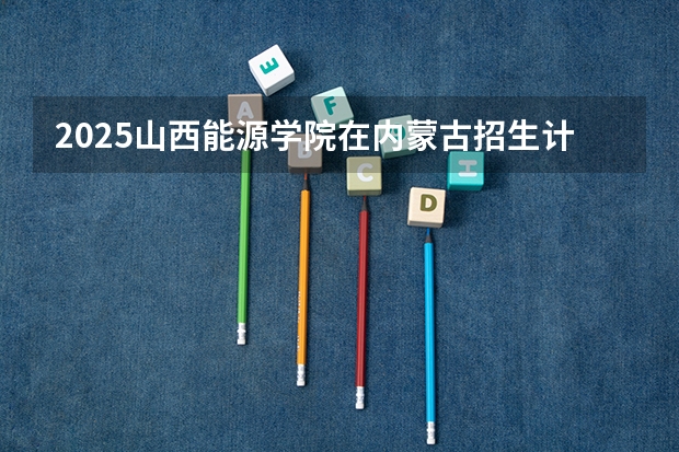 2025山西能源学院在内蒙古招生计划一览表