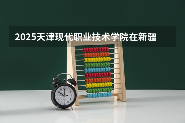 2025天津现代职业技术学院在新疆各专业招生人数一览
