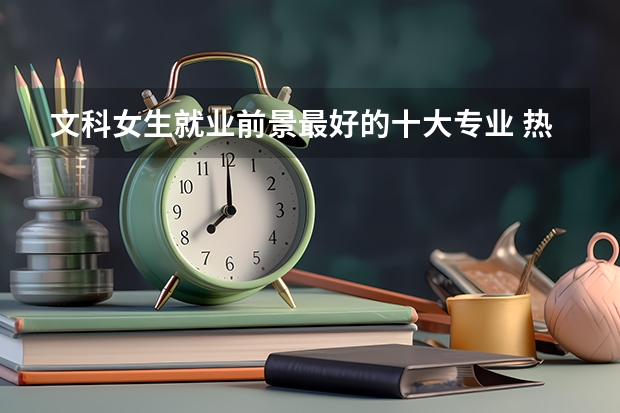 文科女生就业前景最好的十大专业 热门专业排名（适合文科生的专科学校）