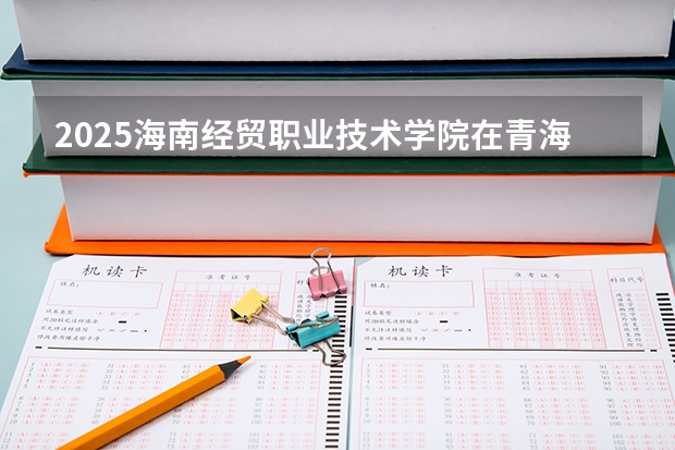 2025海南经贸职业技术学院在青海各专业招生人数一览