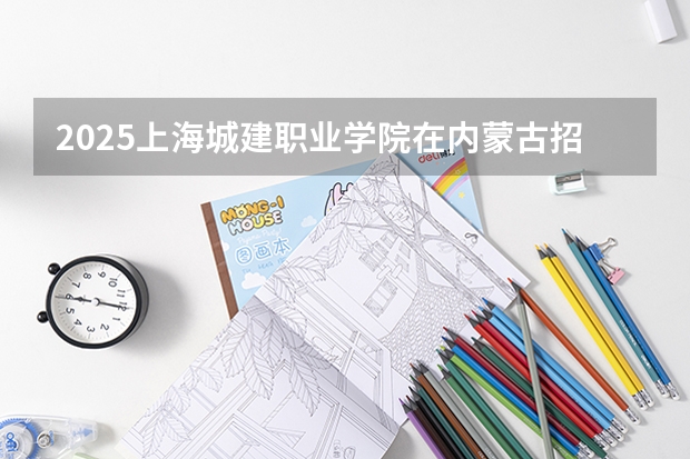 2025上海城建职业学院在内蒙古招生计划一览表