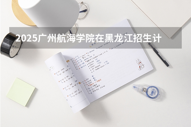 2025广州航海学院在黑龙江招生计划一览表