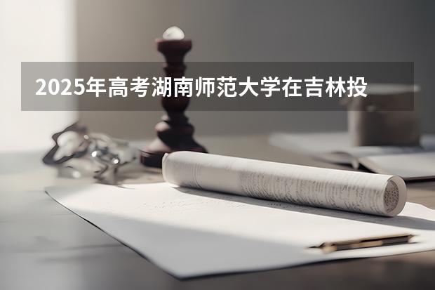 2025年高考湖南师范大学在吉林投档分数线总汇