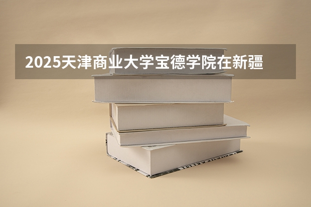 2025天津商业大学宝德学院在新疆各专业招生人数一览
