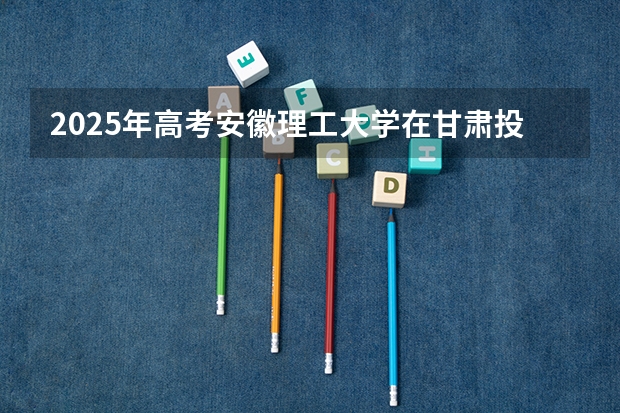 2025年高考安徽理工大学在甘肃投档分数线总汇