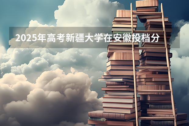 2025年高考新疆大学在安徽投档分数线总汇
