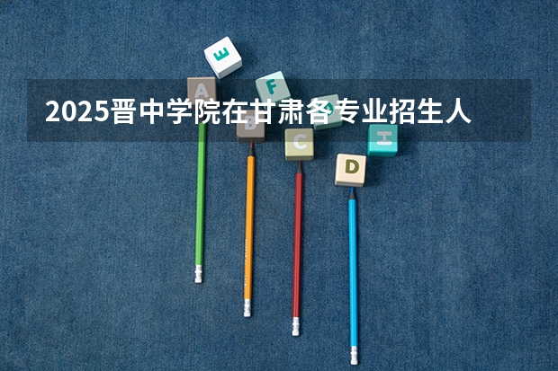 2025晋中学院在甘肃各专业招生人数一览