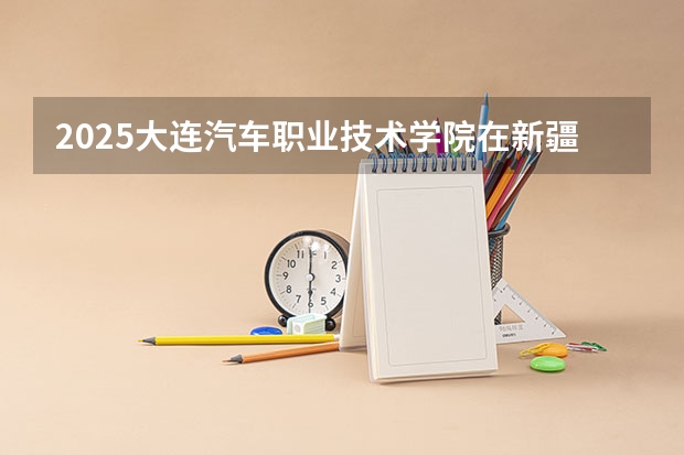 2025大连汽车职业技术学院在新疆各专业招生人数一览