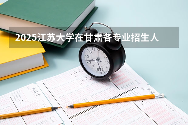 2025江苏大学在甘肃各专业招生人数一览