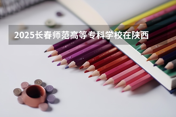 2025长春师范高等专科学校在陕西各专业招生人数一览