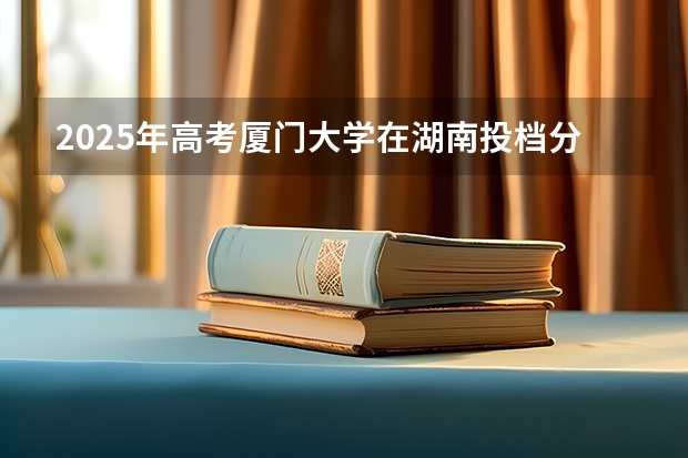 2025年高考厦门大学在湖南投档分数线总汇