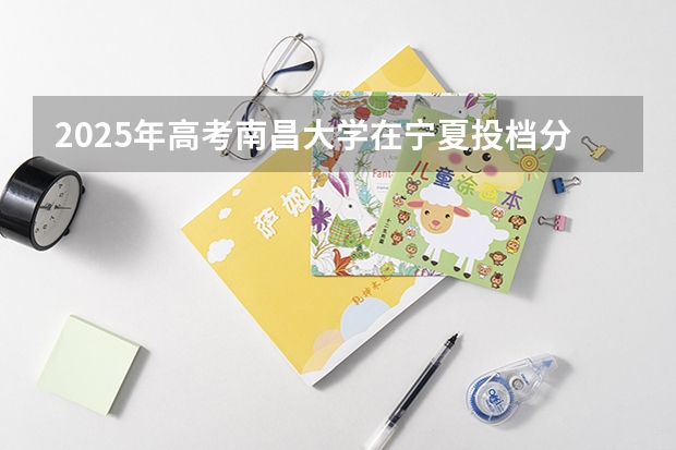 2025年高考南昌大学在宁夏投档分数线总汇