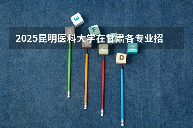 2025昆明医科大学在甘肃各专业招生人数一览