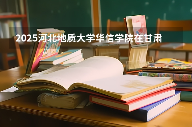 2025河北地质大学华信学院在甘肃各专业招生人数一览