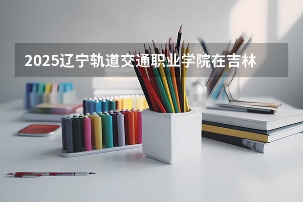 2025辽宁轨道交通职业学院在吉林各专业招生人数一览