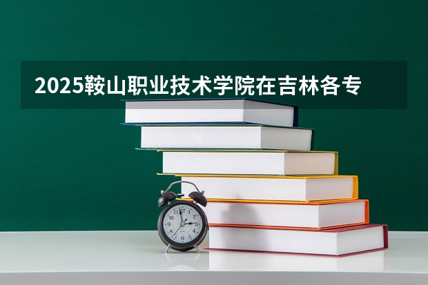 2025鞍山职业技术学院在吉林各专业招生人数一览