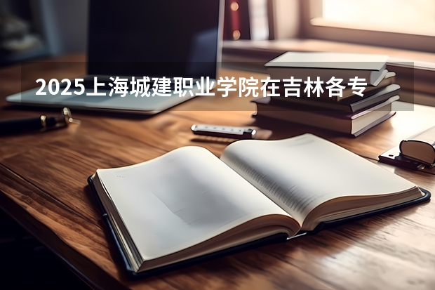 2025上海城建职业学院在吉林各专业招生人数一览