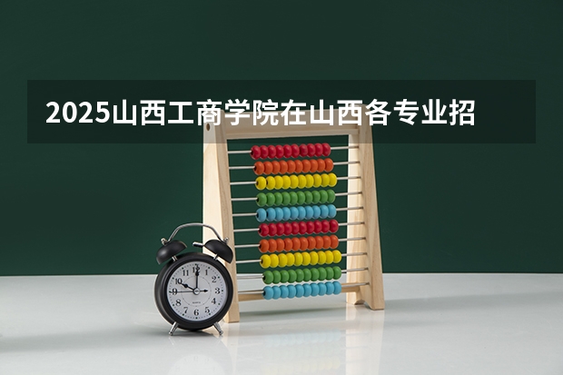 2025山西工商学院在山西各专业招生人数一览