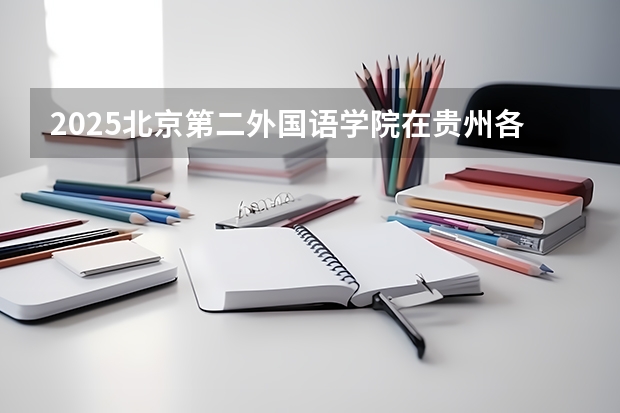 2025北京第二外国语学院在贵州各专业招生人数一览（2026参考）
