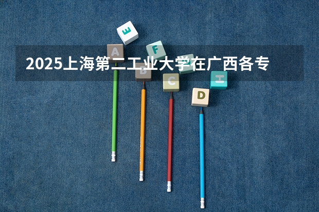 2025上海第二工业大学在广西各专业招生人数一览（2026参考）