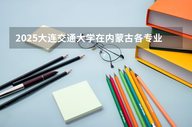 2025大连交通大学在内蒙古各专业招生人数一览（2026参考）