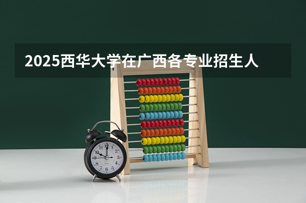 2025西华大学在广西各专业招生人数一览（2026参考）