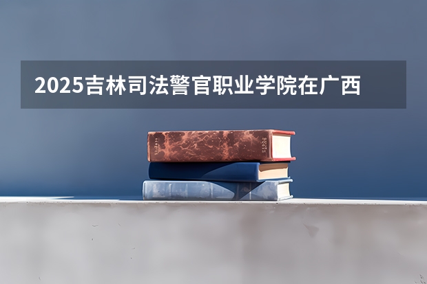 2025吉林司法警官职业学院在广西各专业招生人数一览（2026参考）