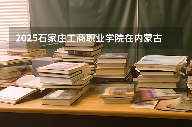 2025石家庄工商职业学院在内蒙古各专业招生人数一览（2026参考）